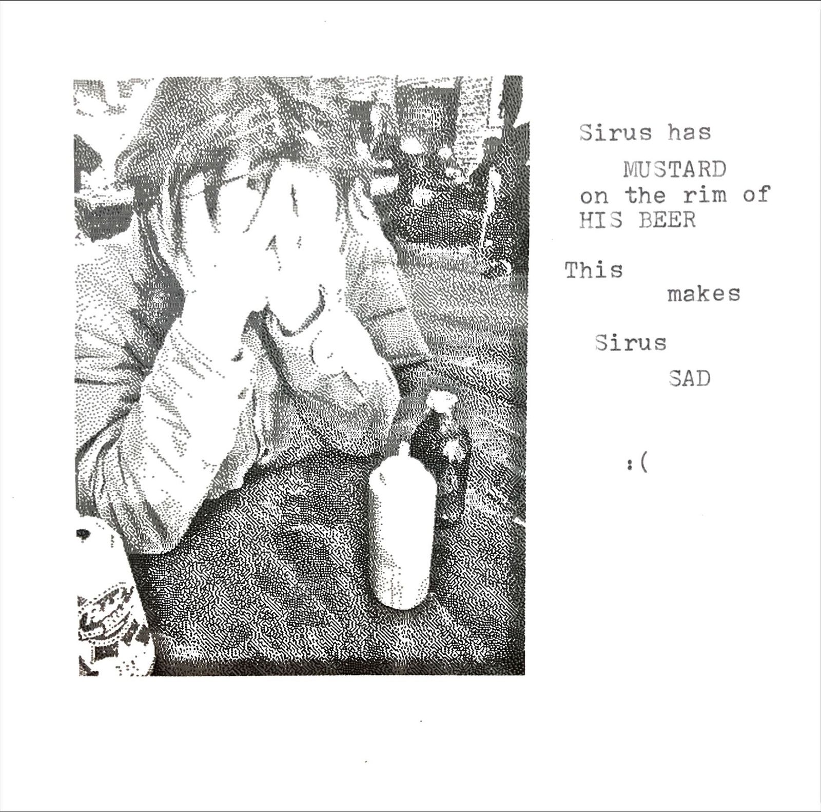 A halftone photocopy of someone hunched at a table, holding a napkin up over most of their face, a water bottle beside them. Typewritten text alongside reads: Sirus has MUSTARD on the rim of HIS BEER. This makes Sirus SAD. :(